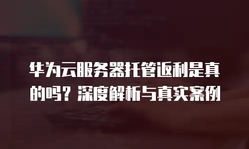 华为云服务器托管返利是真的吗？深度解析与真实案例