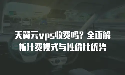 天翼云vps收费吗？全面解析计费模式与性价比优势
