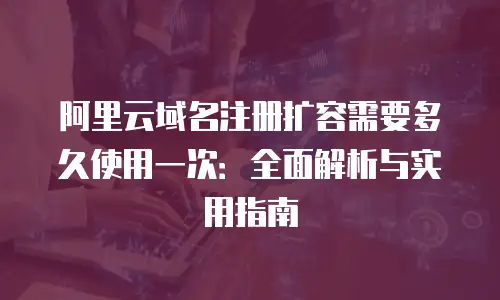 阿里云域名注册扩容需要多久使用一次：全面解析与实用指南