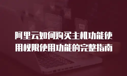 阿里云如何购买主机功能使用权限使用功能的完整指南