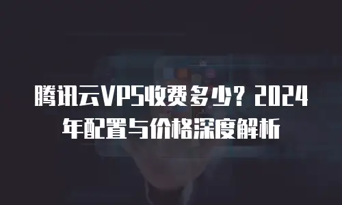腾讯云VPS收费多少？2024年配置与价格深度解析