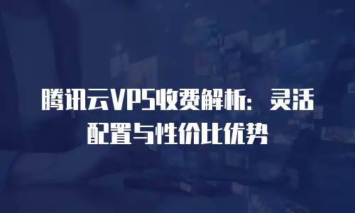 腾讯云VPS收费解析：灵活配置与性价比优势