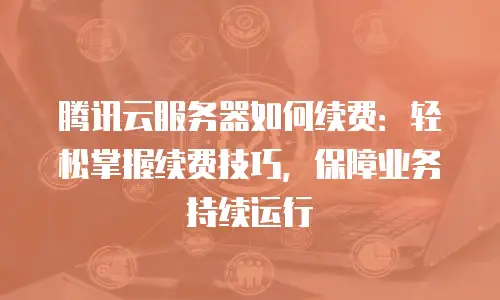 腾讯云服务器如何续费：轻松掌握续费技巧，保障业务持续运行