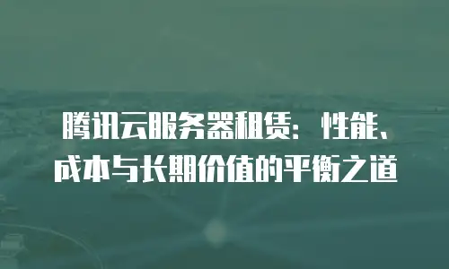 腾讯云服务器租赁：性能、成本与长期价值的平衡之道