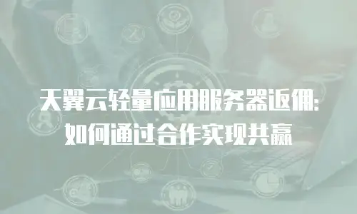 天翼云轻量应用服务器返佣：如何通过合作实现共赢