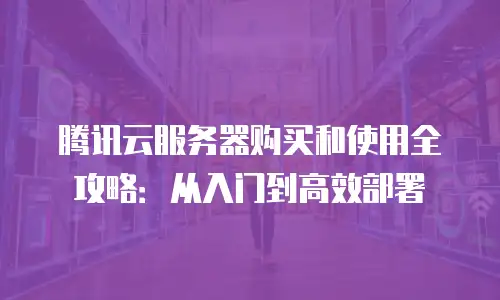 腾讯云服务器购买和使用全攻略：从入门到高效部署