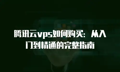 腾讯云vps如何购买：从入门到精通的完整指南