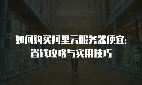 如何购买阿里云服务器便宜：省钱攻略与实用技巧