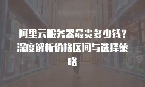 阿里云服务器最贵多少钱？深度解析价格区间与选择策略