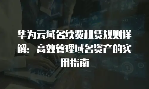 华为云域名续费租赁规则详解：高效管理域名资产的实用指南