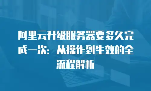 阿里云升级服务器要多久完成一次：从操作到生效的全流程解析