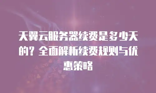 天翼云服务器续费是多少天的？全面解析续费规则与优惠策略