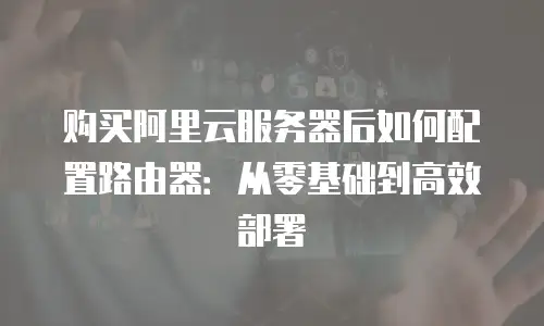 购买阿里云服务器后如何配置路由器：从零基础到高效部署