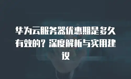 华为云服务器优惠期是多久有效的？深度解析与实用建议