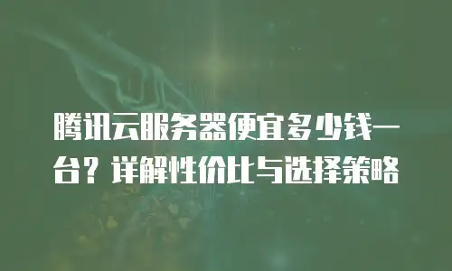 腾讯云服务器便宜多少钱一台？详解性价比与选择策略