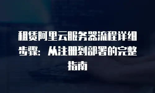 租赁阿里云服务器流程详细步骤：从注册到部署的完整指南