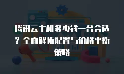 腾讯云主机多少钱一台合适？全面解析配置与价格平衡策略