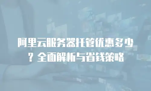 阿里云服务器托管优惠多少？全面解析与省钱策略