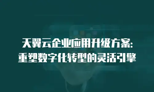 天翼云企业应用升级方案：重塑数字化转型的灵活引擎