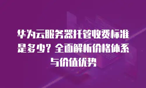 华为云服务器托管收费标准是多少？全面解析价格体系与价值优势