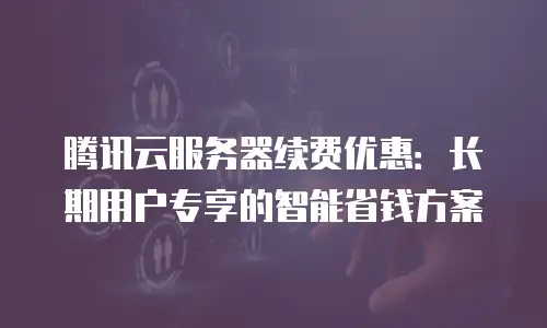 腾讯云服务器续费优惠：长期用户专享的智能省钱方案