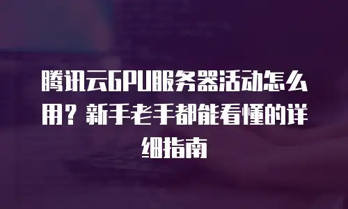 腾讯云GPU服务器活动怎么用？新手老手都能看懂的详细指南