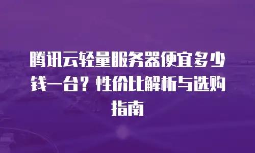 腾讯云轻量服务器便宜多少钱一台？性价比解析与选购指南