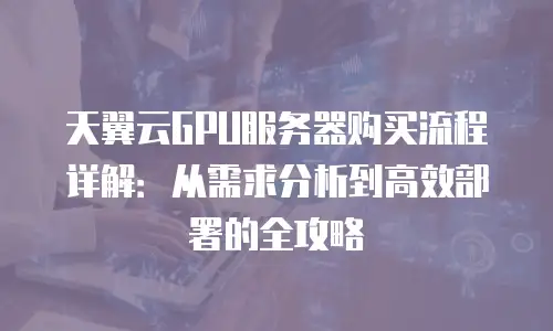 天翼云GPU服务器购买流程详解：从需求分析到高效部署的全攻略