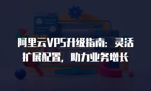 阿里云VPS升级指南：灵活扩展配置，助力业务增长