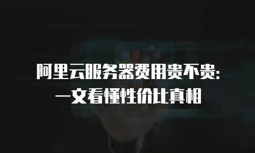 阿里云服务器费用贵不贵：一文看懂性价比真相