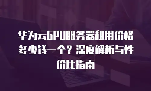 华为云GPU服务器租用价格多少钱一个？深度解析与性价比指南