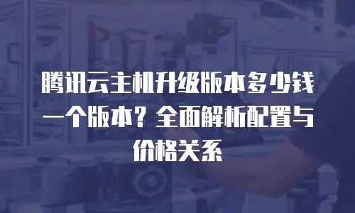 腾讯云主机升级版本多少钱一个版本？全面解析配置与价格关系