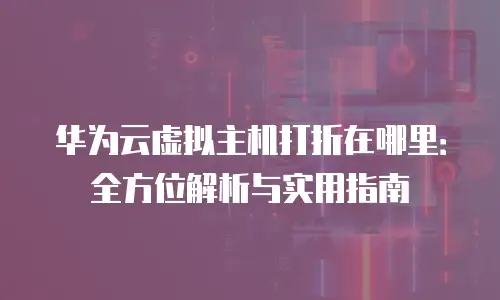 华为云虚拟主机打折在哪里：全方位解析与实用指南