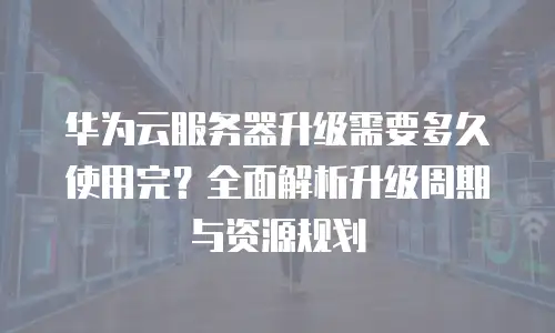 华为云服务器升级需要多久使用完？全面解析升级周期与资源规划