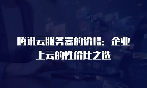 腾讯云服务器的价格：企业上云的性价比之选