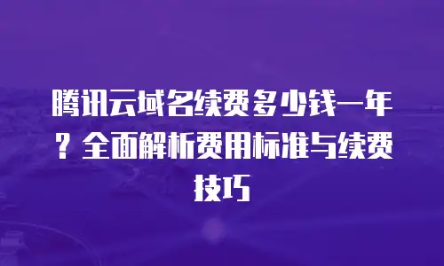 腾讯云域名续费多少钱一年？全面解析费用标准与续费技巧