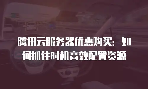 腾讯云服务器优惠购买：如何抓住时机高效配置资源