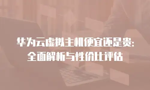 华为云虚拟主机便宜还是贵：全面解析与性价比评估