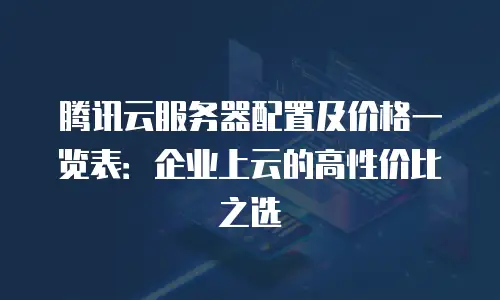 腾讯云服务器配置及价格一览表：企业上云的高性价比之选