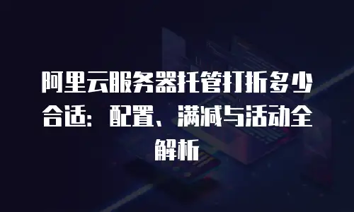 阿里云服务器托管打折多少合适：配置、满减与活动全解析