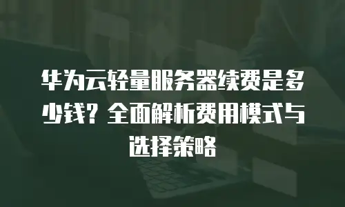 华为云轻量服务器续费是多少钱？全面解析费用模式与选择策略