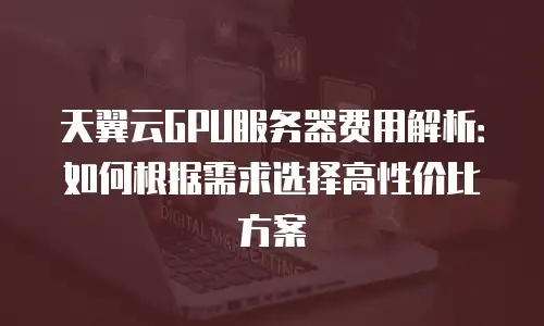 天翼云GPU服务器费用解析：如何根据需求选择高性价比方案