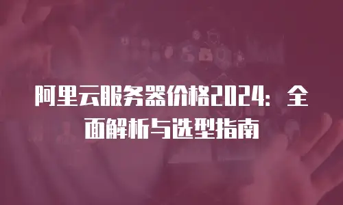 阿里云服务器价格2024：全面解析与选型指南