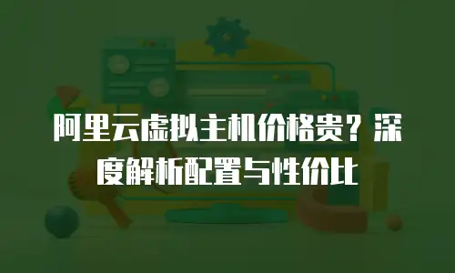 阿里云虚拟主机价格贵？深度解析配置与性价比