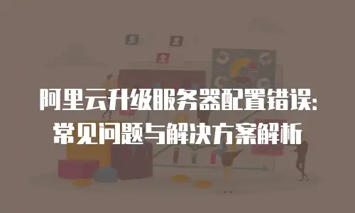 阿里云升级服务器配置错误：常见问题与解决方案解析