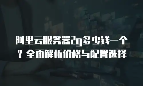 阿里云服务器2g多少钱一个？全面解析价格与配置选择