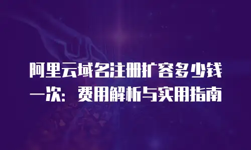 阿里云域名注册扩容多少钱一次：费用解析与实用指南