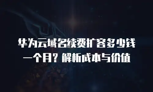 华为云域名续费扩容多少钱一个月？解析成本与价值
