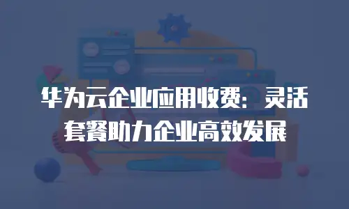 华为云企业应用收费：灵活套餐助力企业高效发展