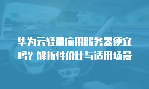 华为云轻量应用服务器便宜吗？解析性价比与适用场景